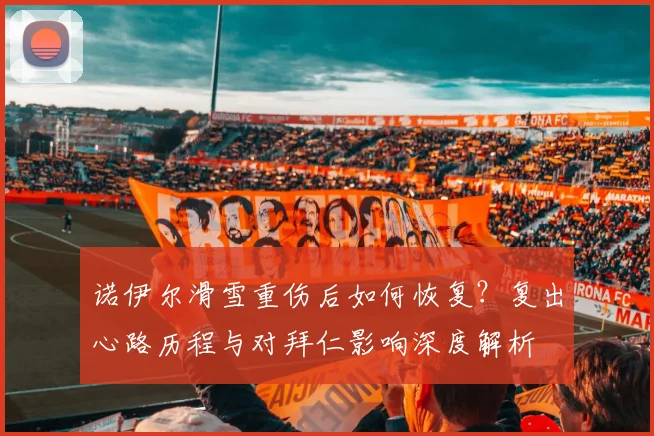 诺伊尔滑雪重伤后如何恢复?复出心路历程与对拜仁影响深度解析