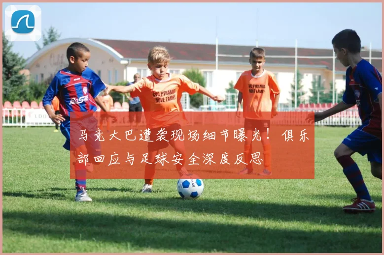 马竞大巴遭袭现场细节曝光！俱乐部回应与足球安全深度反思