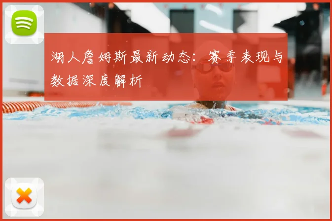 湖人詹姆斯最新动态：赛季表现与数据深度解析