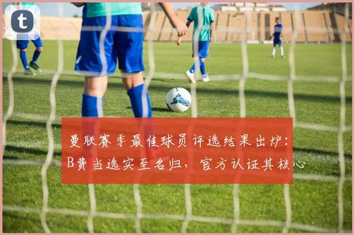 曼联赛季最佳球员评选结果出炉：B费当选实至名归，官方认证其核心价值