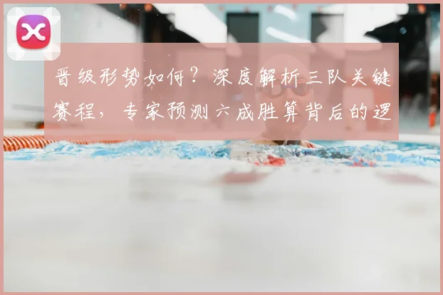 晋级形势如何？深度解析三队关键赛程，专家预测六成胜算背后的逻辑