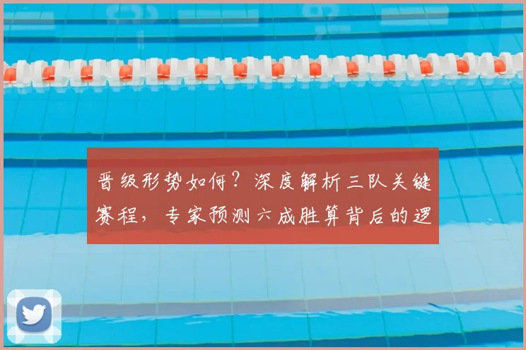 晋级形势如何?深度解析三队关键赛程,专家预测六成胜算背后的逻辑