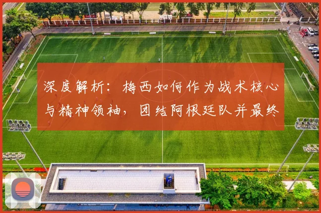 深度解析:梅西如何作为战术核心与精神领袖,团结阿根廷队并最终问鼎冠军